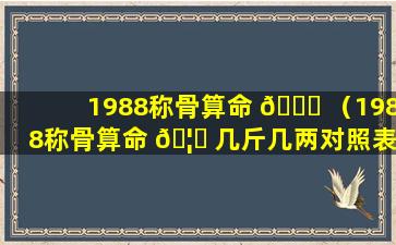 1988称骨算命 🐝 （1988称骨算命 🦟 几斤几两对照表）